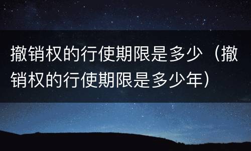 撤销权的行使期限是多少（撤销权的行使期限是多少年）