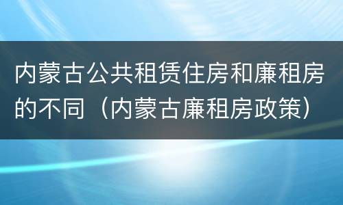 内蒙古公共租赁住房和廉租房的不同（内蒙古廉租房政策）