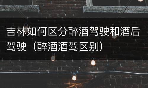 吉林如何区分醉酒驾驶和酒后驾驶（醉酒酒驾区别）