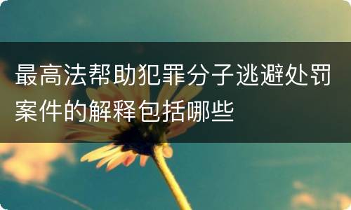 最高法帮助犯罪分子逃避处罚案件的解释包括哪些