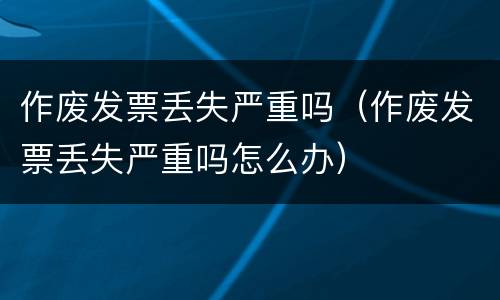 作废发票丢失严重吗（作废发票丢失严重吗怎么办）