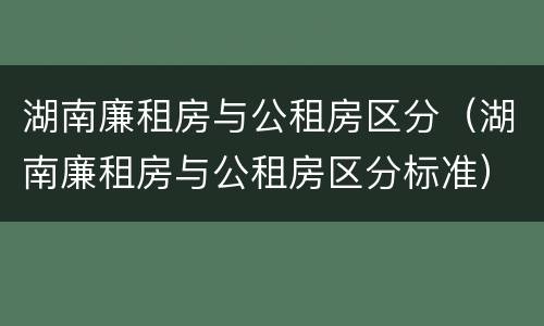湖南廉租房与公租房区分（湖南廉租房与公租房区分标准）