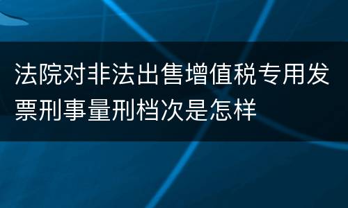 法院对非法出售增值税专用发票刑事量刑档次是怎样