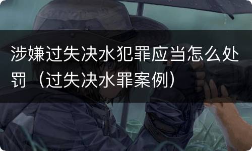 涉嫌过失决水犯罪应当怎么处罚（过失决水罪案例）