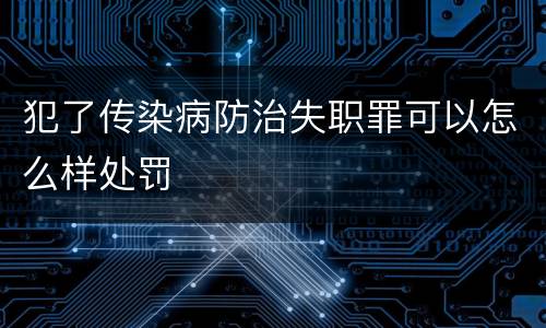 犯了传染病防治失职罪可以怎么样处罚