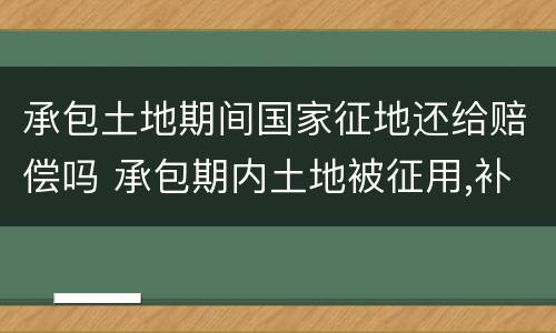承包土地期间国家征地还给赔偿吗 承包期内土地被征用,补偿给农民吗