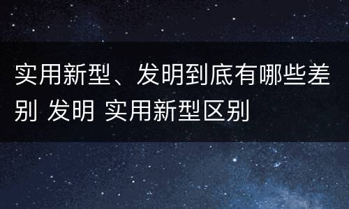 实用新型、发明到底有哪些差别 发明 实用新型区别