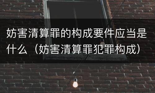妨害清算罪的构成要件应当是什么（妨害清算罪犯罪构成）