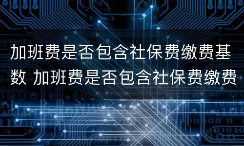 加班费是否包含社保费缴费基数 加班费是否包含社保费缴费基数费用