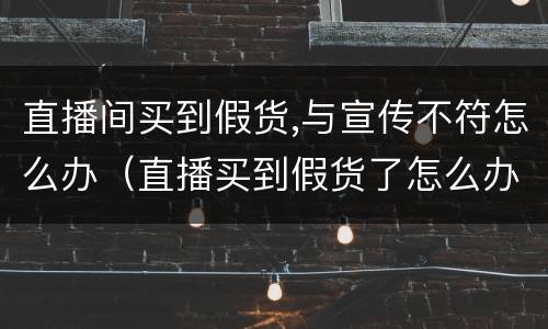 直播间买到假货,与宣传不符怎么办（直播买到假货了怎么办）