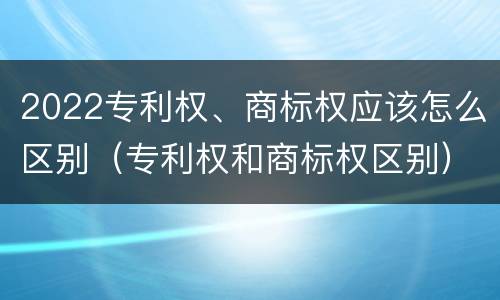 2022专利权、商标权应该怎么区别（专利权和商标权区别）