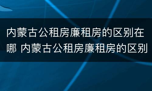 内蒙古公租房廉租房的区别在哪 内蒙古公租房廉租房的区别在哪儿