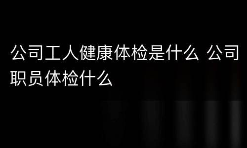 公司工人健康体检是什么 公司职员体检什么
