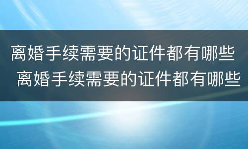 离婚手续需要的证件都有哪些 离婚手续需要的证件都有哪些图片