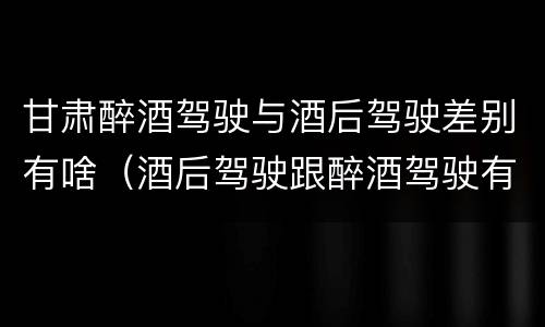 甘肃醉酒驾驶与酒后驾驶差别有啥（酒后驾驶跟醉酒驾驶有什么区别）
