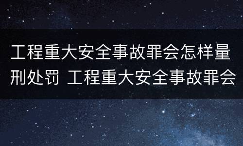工程重大安全事故罪会怎样量刑处罚 工程重大安全事故罪会怎样量刑处罚
