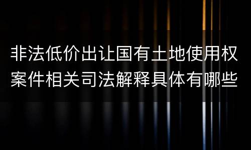 非法低价出让国有土地使用权案件相关司法解释具体有哪些