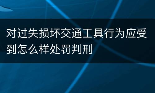对过失损坏交通工具行为应受到怎么样处罚判刑