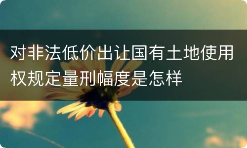 对非法低价出让国有土地使用权规定量刑幅度是怎样