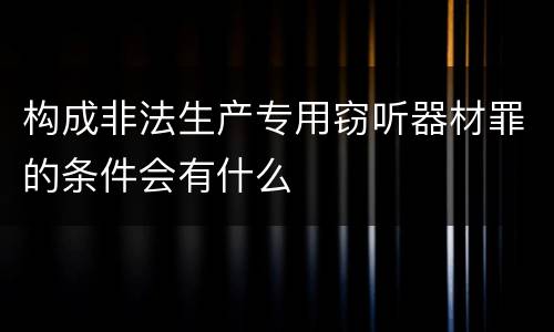 构成非法生产专用窃听器材罪的条件会有什么