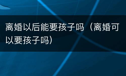离婚以后能要孩子吗（离婚可以要孩子吗）