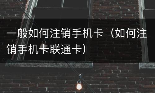 一般如何注销手机卡（如何注销手机卡联通卡）