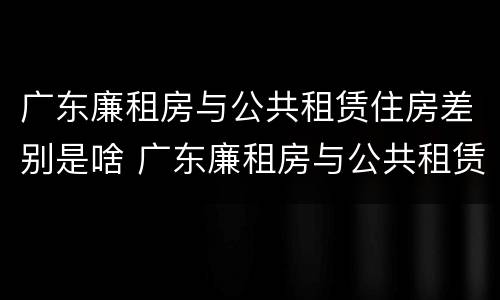 广东廉租房与公共租赁住房差别是啥 广东廉租房与公共租赁住房差别是啥呢