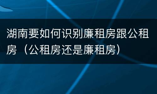 湖南要如何识别廉租房跟公租房（公租房还是廉租房）