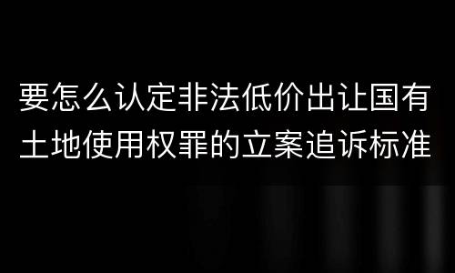 要怎么认定非法低价出让国有土地使用权罪的立案追诉标准