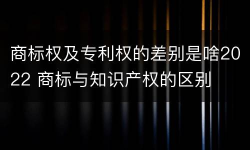 商标权及专利权的差别是啥2022 商标与知识产权的区别