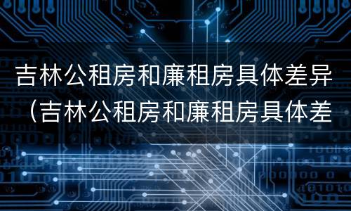 吉林公租房和廉租房具体差异（吉林公租房和廉租房具体差异在哪）