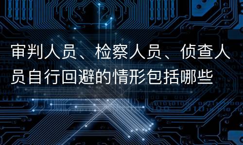 审判人员、检察人员、侦查人员自行回避的情形包括哪些