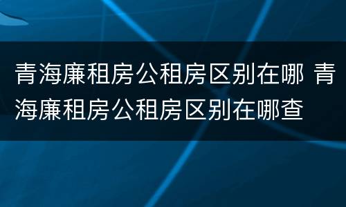 青海廉租房公租房区别在哪 青海廉租房公租房区别在哪查
