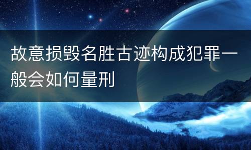 故意损毁名胜古迹构成犯罪一般会如何量刑