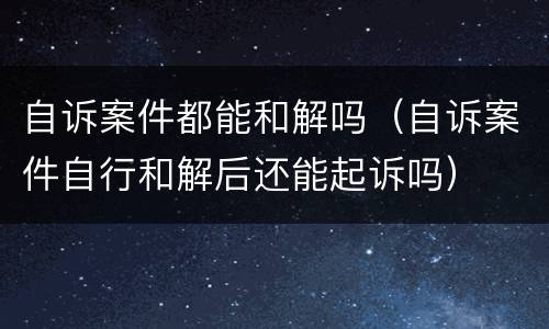 自诉案件都能和解吗（自诉案件自行和解后还能起诉吗）