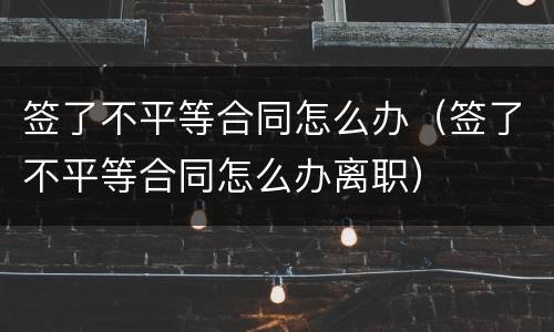 签了不平等合同怎么办（签了不平等合同怎么办离职）