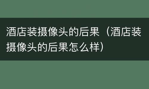 酒店装摄像头的后果（酒店装摄像头的后果怎么样）
