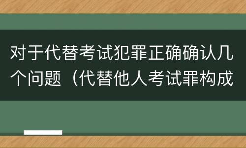 对于代替考试犯罪正确确认几个问题（代替他人考试罪构成要件有何规定）