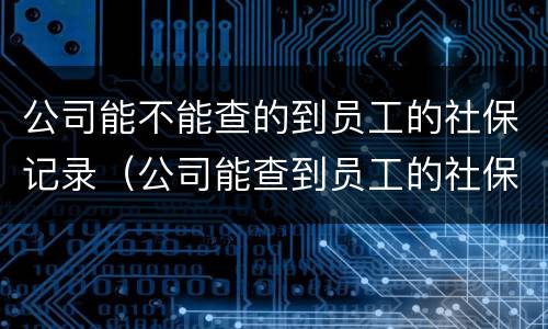 公司能不能查的到员工的社保记录（公司能查到员工的社保记录吗）