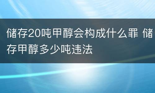 储存20吨甲醇会构成什么罪 储存甲醇多少吨违法