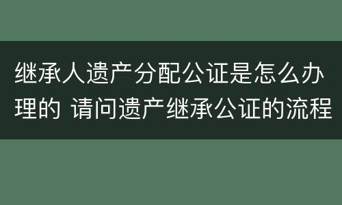 继承人遗产分配公证是怎么办理的 请问遗产继承公证的流程是怎么样的