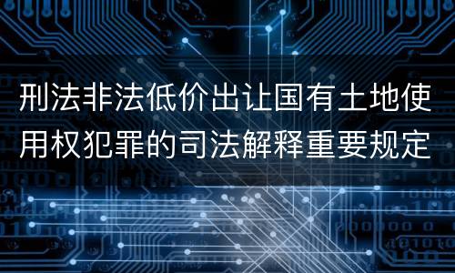 刑法非法低价出让国有土地使用权犯罪的司法解释重要规定包括什么