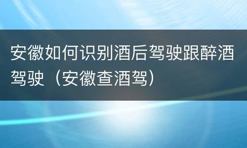 安徽如何识别酒后驾驶跟醉酒驾驶（安徽查酒驾）