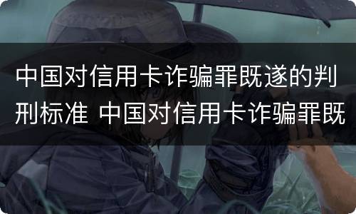 中国对信用卡诈骗罪既遂的判刑标准 中国对信用卡诈骗罪既遂的判刑标准是