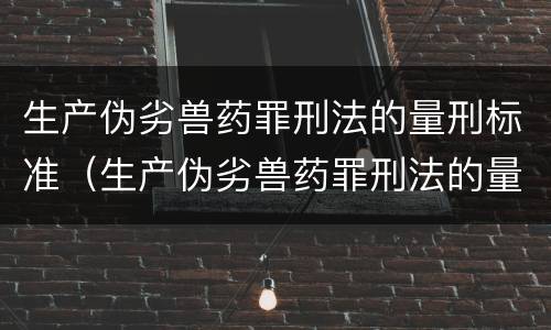 生产伪劣兽药罪刑法的量刑标准（生产伪劣兽药罪刑法的量刑标准是多少）