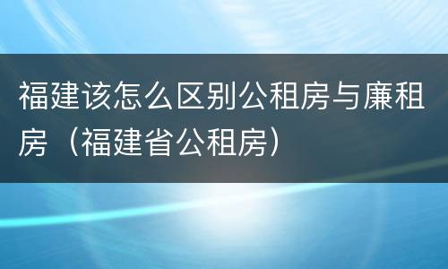 福建该怎么区别公租房与廉租房（福建省公租房）
