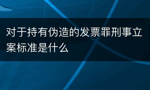 对于持有伪造的发票罪刑事立案标准是什么