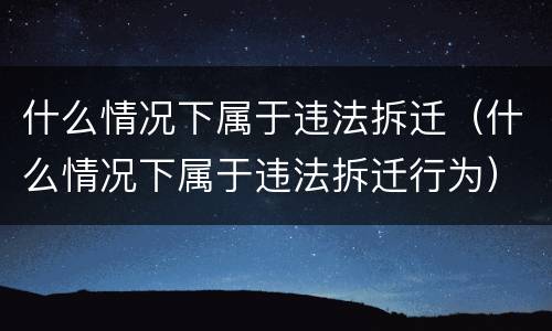 什么情况下属于违法拆迁（什么情况下属于违法拆迁行为）