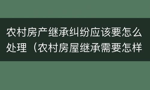 农村房产继承纠纷应该要怎么处理（农村房屋继承需要怎样办）