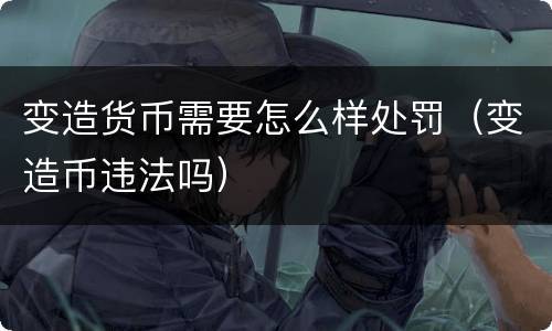 变造货币需要怎么样处罚（变造币违法吗）